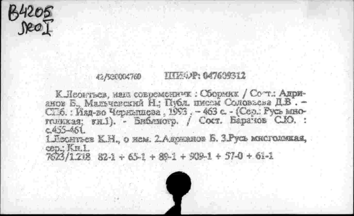 ﻿ММ
да
42/5Х’0&;7б0	0476393'12
КЛеокгьев, наш современник : Сборчкг. / Сот.: Адрианов Б,, Мальчексккй Н..; Публ. ямсом Солоыхва ДЗ . -СПб.: Йзд-ао Чернышева : 1993 . - 463 с. - (Сер.: Русь мно-ггажкая: кн.1). - Бнблзгогр. / Сост. Баранов СЮ. :
ЪЛесгатьев КЛ^ о нем. 2-Адржаио» Б. 3Тусь мксгшоякая, сер • Кн.Е
7бй/12.й 32-1 V 65-1 + 89-1 + ЮМ <■ 57-0 + 61-1